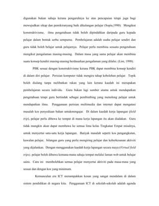 digunakan bukan sahaja kerana pengaruhnya ke atas pencapaian tetapi juga bagi
mewujudkan sikap dan pemikiranyang baik dikalangan pelajar (Sopia,1990). Mengikut
konstruktivisme, ilmu pengetahuan tidak boleh dipindahkan daripada guru kepada
pelajar dalam bentuk serba sempurna. Pembelajaran adalah usaha pelajar sendiri dan
guru tidak boleh belajar untuk pelajarnya. Pelajar perlu membina sesuatu pengetahuan
mengikut pengalaman masing-masing. Dalam masa yang sama pelajar akan membina
suatu konsep kendiri masing-masing berdasarkan pengalaman yang dilalui. (Lim, 1998).
PBK sesuai dengan konstruktivisme kerana PBK dapat membina konsep kendiri
di dalam diri pelajar. Perisian komputer tidak mengira tahap kebolehan pelajar. Topik
boleh diulang tanpa melibatkan rakan yang lain kerana kaedah ini merupakan
pembelajaran secara individu. Guru bukan lagi sumber utama untuk mendapatkan
pengetahuan tetapi guru bertindak sebagai pembimbing yang menolong pelajar untuk
mendapatkan ilmu. Penggunaan perisian multimedia dan internet dapat mengatasi
masalah kos penyediaan bahan untukmengajar. Di dalam kaedah kerja lapangan (field
trip), pelajar perlu dibawa ke tempat di mana kerja lapangan itu akan diadakan. Guru
tidak mungkin akan dapat membawa ke semua lima kelas Tingkatan Empat misalnya,
untuk menyertai satu-satu kerja lapangan. Banyak masalah seperti kos pengangkutan,
kawalan pelajar, bilangan guru yang perlu mengiring pelajar dan keberkesanan aktiviti
yang dijalankan. Dengan menggunakan kaedah kerja lapangan secara maya (Virtual field
trips), pelajar boleh dibawa kemana-mana sahaja tempat melalui laman web untuk belajar
sains. Cara ini membolehkan semua pelajar menyertai aktiviti pada masa-masa yang
sesuai dan dengan kos yang minimum.
Kemunculan era ICT menampakkan kesan yang sangat mendalam di dalam
sistem pendidikan di negara kita. Penggunaan ICT di sekolah-sekolah adalah agenda
 