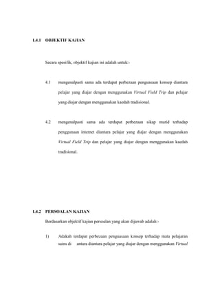 1.4.1 OBJEKTIF KAJIAN
Secara spesifik, objektif kajian ini adalah untuk:-
4.1 mengenalpasti sama ada terdapat perbezaan penguasaan konsep diantara
pelajar yang diajar dengan menggunakan Virtual Field Trip dan pelajar
yang diajar dengan menggunakan kaedah tradisional.
4.2 mengenalpasti sama ada terdapat perbezaan sikap murid terhadap
penggunaan internet diantara pelajar yang diajar dengan menggunakan
Virtual Field Trip dan pelajar yang diajar dengan menggunakan kaedah
tradisional.
1.4.2 PERSOALAN KAJIAN
Berdasarkan objektif kajian persoalan yang akan dijawab adalah:-
1) Adakah terdapat perbezaan penguasaan konsep terhadap mata pelajaran
sains di antara diantara pelajar yang diajar dengan menggunakan Virtual
 