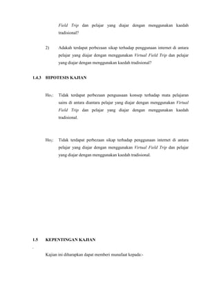 Field Trip dan pelajar yang diajar dengan menggunakan kaedah
tradisional?
2) Adakah terdapat perbezaan sikap terhadap penggunaan internet di antara
pelajar yang diajar dengan menggunakan Virtual Field Trip dan pelajar
yang diajar dengan menggunakan kaedah tradisional?
1.4.3 HIPOTESIS KAJIAN
Ho1: Tidak terdapat perbezaan penguasaan konsep terhadap mata pelajaran
sains di antara diantara pelajar yang diajar dengan menggunakan Virtual
Field Trip dan pelajar yang diajar dengan menggunakan kaedah
tradisional.
Ho2: Tidak terdapat perbezaan sikap terhadap penggunaan internet di antara
pelajar yang diajar dengan menggunakan Virtual Field Trip dan pelajar
yang diajar dengan menggunakan kaedah tradisional.
1.5 KEPENTINGAN KAJIAN
.
Kajian ini diharapkan dapat memberi munafaat kepada:-
 