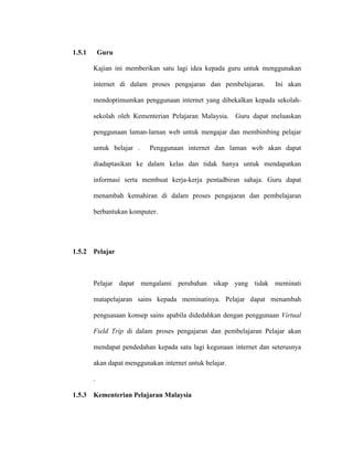 1.5.1 Guru
Kajian ini memberikan satu lagi idea kepada guru untuk menggunakan
internet di dalam proses pengajaran dan pembelajaran. Ini akan
mendoptimumkan penggunaan internet yang dibekalkan kepada sekolah-
sekolah oleh Kementerian Pelajaran Malaysia. Guru dapat meluaskan
penggunaan laman-laman web untuk mengajar dan membimbing pelajar
untuk belajar . Penggunaan internet dan laman web akan dapat
diadaptasikan ke dalam kelas dan tidak hanya untuk mendapatkan
informasi serta membuat kerja-kerja pentadbiran sahaja. Guru dapat
menambah kemahiran di dalam proses pengajaran dan pembelajaran
berbantukan komputer.
1.5.2 Pelajar
Pelajar dapat mengalami perubahan sikap yang tidak meminati
matapelajaran sains kepada meminatinya. Pelajar dapat menambah
penguasaan konsep sains apabila didedahkan dengan penggunaan Virtual
Field Trip di dalam proses pengajaran dan pembelajaran Pelajar akan
mendapat pendedahan kepada satu lagi kegunaan internet dan seterusnya
akan dapat menggunakan internet untuk belajar.
.
1.5.3 Kementerian Pelajaran Malaysia
 