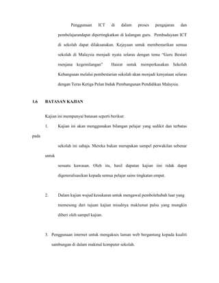 Penggunaan ICT di dalam proses pengajaran dan
pembelajarandapat dipertingkatkan di kalangan guru. Pembudayaan ICT
di sekolah dapat dilaksanakan. Kejayaan untuk membestarikan semua
sekolah di Malaysia menjadi nyata selaras dengan tema “Guru Bestari
menjana kegemilangan” Hasrat untuk memperkasakan Sekolah
Kebangsaan melalui pembestarian sekolah akan menjadi kenyataan selaras
dengan Teras Ketiga Pelan Induk Pembangunan Pendidikan Malaysia.
1.6 BATASAN KAJIAN
Kajian ini mempunyai batasan seperti berikut:
1. Kajian ini akan menggunakan bilangan pelajar yang sedikit dan terbatas
pada
sekolah ini sahaja. Mereka bukan merupakan sampel perwakilan sebenar
untuk
sesuatu kawasan. Oleh itu, hasil dapatan kajian iini tidak dapat
digeneralisasikan kepada semua pelajar sains tingkatan empat.
2. Dalam kajian wujud kesukaran untuk mengawal pembolehubah luar yang
memesong dari tujuan kajian misalnya maklumat palsu yang mungkin
diberi oleh sampel kajian.
3. Penggunaan internet untuk mengakses laman web bergantung kepada kualiti
sambungan di dalam makmal komputer sekolah.
 