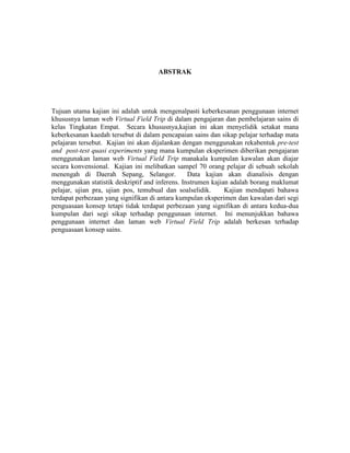 ABSTRAK
Tujuan utama kajian ini adalah untuk mengenalpasti keberkesanan penggunaan internet
khususnya laman web Virtual Field Trip di dalam pengajaran dan pembelajaran sains di
kelas Tingkatan Empat. Secara khususnya,kajian ini akan menyelidik setakat mana
keberkesanan kaedah tersebut di dalam pencapaian sains dan sikap pelajar terhadap mata
pelajaran tersebut. Kajian ini akan dijalankan dengan menggunakan rekabentuk pre-test
and post-test quasi experiments yang mana kumpulan eksperimen diberikan pengajaran
menggunakan laman web Virtual Field Trip manakala kumpulan kawalan akan diajar
secara konvensional. Kajian ini melibatkan sampel 70 orang pelajar di sebuah sekolah
menengah di Daerah Sepang, Selangor. Data kajian akan dianalisis dengan
menggunakan statistik deskriptif and inferens. Instrumen kajian adalah borang maklumat
pelajar, ujian pra, ujian pos, temubual dan soalselidik. Kajian mendapati bahawa
terdapat perbezaan yang signifikan di antara kumpulan eksperimen dan kawalan dari segi
penguasaan konsep tetapi tidak terdapat perbezaan yang signifikan di antara kedua-dua
kumpulan dari segi sikap terhadap penggunaan internet. Ini menunjukkan bahawa
penggunaan internet dan laman web Virtual Field Trip adalah berkesan terhadap
penguasaan konsep sains.
 