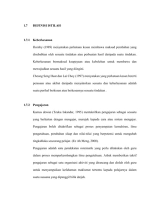 1.7 DEFINISI ISTILAH
1.7.1 Keberkesanan
Hornby (1989) menyatakan perkataan kesan membawa maksud perubahan yang
disebabkan oleh sesuatu tindakan atau perbuatan hasil daripada suatu tindakan.
Keberkesanan bermaksud keupayaan atau kebolehan untuk membawa dan
mewujudkan sesuatu hasil yang diingini.
Cheong Seng Huat dan Lai Choy (1997) menyatakan yang perkataan kesan bererti
perasaan atau akibat daripada menyaksikan sesuatu dan keberkesanan adalah
suatu perihal berkesan atau berkesannya sesuatu tindakan .
1.7.2 Pengajaran
Kamus dewan (Teuku Iskandar, 1995) mentakrifkan pengajaran sebagai sesuatu
yang berkaitan dengan mengajar, merujuk kepada cara atau sistem mengajar.
Pengajaran boleh ditakrifkan sebagai proses penyampaian kemahiran, ilmu
pengetahuan, perubahan sikap dan nilai-nilai yang berpotensi untuk mengubah
tingkahlaku seseorang pelajar. (Ee Ah Meng, 2000).
Pengajaran adalah satu pendekatan sistematik yang perlu dilakukan oleh guru
dalam proses memperkembangkan ilmu pengetahuan. Arbak memberikan takrif
pengajaran sebagai satu organisasi aktiviti yang dirancang dan diolah oleh guru
untuk menyampaikan kefahaman maklumat tertentu kepada pelajarnya dalam
suatu suasana yang dipanggil bilik darjah.
 