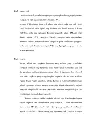 1.7.5 Laman web
Laman web adalah suatu halaman yang mengandungi maklumat yang dipaparkan
oleh pelayan web di dalam internet. (Rosnani, 1998).
Menurut Wikipedia.org, laman web adalah satu koleksi muka surat web , imej,
video dan lain-lain asset digital yang dihoskan pada domain tertentu di World
Wide Web. Muka surat web adalah dokumen yang ditulis dalam HTML dan boleh
diakses melalui HTTP (Hypertext Transfer Protocol) yang memindahkan
informasi daripada pelayan web untuk dipaparkan pada web browser pengguna.
Muka surat web boleh diakses daripada URL yang dipanggil homepage pada satu
pelayan yang sama
1.7.6 Internet
Internet adalah satu rangkaian komputer yang terbesar yang menjalinkan
komputer-komputer yang berselerak untuk membolehkan komunikasi dua hala
dan pertukaran maklumat dilakukan secara bebas. Ia bermaksud Inter Network
atau antara rangkaian yang menggabungkan rangkaian telekom antara sesebuah
Negara dengan Negara yang lain. Internet bermula di Amerika Syarikat sebagai
sebuah pengantara telekom pasukan tentera dan diperkembangkan ke seluruh
universiti sebagai salah satu cara pertukaran maklumat mengenai kajian dan
pembangunan (research & development).
Interner berfungsi melalui rangkaian telekom yang disambungkan kepada
sebuah rangkaian dan sistem domain yang ditetapkan. Laluan ini dinamakan
Gateway atau DNS (Domain Name Server) yang mempunyai bentuk nombor siri
seperti 103.234.345.3. Nama alamat yang digunakan URL (Uniform Resource
 