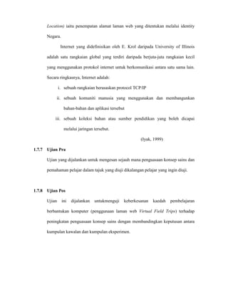 Location) iaitu penempatan alamat laman web yang ditentukan melalui identity
Negara.
Internet yang didefinisikan oleh E. Krol daripada University of Illinois
adalah satu rangkaian global yang terdiri daripada berjuta-juta rangkaian kecil
yang menggunakan protokol internet untuk berkomunikasi antara satu sama lain.
Secara ringkasnya, Internet adalah:
i. sebuah rangkaian berasaskan protocol TCP/IP
ii. sebuah komuniti manusia yang menggunakan dan membangunkan
bahan-bahan dan aplikasi tersebut
iii. sebuah koleksi bahan atau sumber pendidikan yang boleh dicapai
melalui jaringan tersebut.
(Iyak, 1999)
1.7.7 Ujian Pra
Ujian yang dijalankan untuk mengesan sejauh mana penguasaan konsep sains dan
pemahaman pelajar dalam tajuk yang diuji dikalangan pelajar yang ingin diuji.
1.7.8 Ujian Pos
Ujian ini dijalankan untukmenguji keberkesanan kaedah pembelajaran
berbantukan komputer (penggunaan laman web Virtual Field Trips) terhadap
peningkatan penguasaan konsep sains dengan membandingkan keputusan antara
kumpulan kawalan dan kumpulan eksperimen.
 
