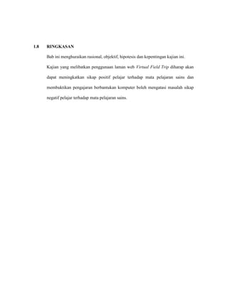 1.8 RINGKASAN
Bab ini menghuraikan rasional, objektif, hipotesis dan kepentingan kajian ini.
Kajian yang melibatkan penggunaan laman web Virtual Field Trip diharap akan
dapat meningkatkan sikap positif pelajar terhadap mata pelajaran sains dan
membuktikan pengajaran berbantukan komputer boleh mengatasi masalah sikap
negatif pelajar terhadap mata pelajaran sains.
 