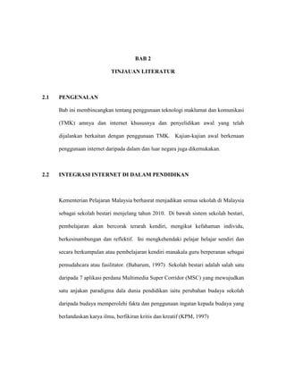 BAB 2
TINJAUAN LITERATUR
2.1 PENGENALAN
Bab ini membincangkan tentang penggunaan teknologi maklumat dan komunikasi
(TMK) amnya dan internet khususnya dan penyelidikan awal yang telah
dijalankan berkaitan dengan penggunaan TMK. Kajian-kajian awal berkenaan
penggunaan internet daripada dalam dan luar negara juga dikemukakan.
2.2 INTEGRASI INTERNET DI DALAM PENDIDIKAN
Kementerian Pelajaran Malaysia berhasrat menjadikan semua sekolah di Malaysia
sebagai sekolah bestari menjelang tahun 2010. Di bawah sistem sekolah bestari,
pembelajaran akan bercorak terarah kendiri, mengikut kefahaman individu,
berkesinambungan dan reflektif. Ini mengkehendaki pelajar belajar sendiri dan
secara berkumpulan atau pembelajaran kendiri manakala guru berperanan sebagai
pemudahcara atau fasilitator. (Baharum, 1997) Sekolah bestari adalah salah satu
daripada 7 aplikasi perdana Multimedia Super Corridor (MSC) yang mewujudkan
satu anjakan paradigma dala dunia pendidikan iaitu perubahan budaya sekolah
daripada budaya memperolehi fakta dan penggunaan ingatan kepada budaya yang
berlandaskan karya ilmu, berfikiran kritis dan kreatif (KPM, 1997)
 