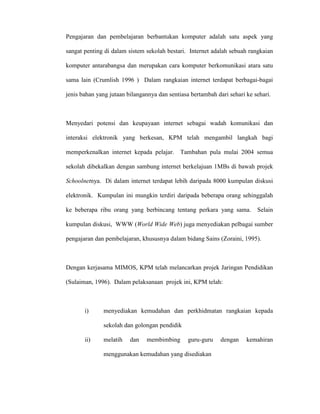 Pengajaran dan pembelajaran berbantukan komputer adalah satu aspek yang
sangat penting di dalam sistem sekolah bestari. Internet adalah sebuah rangkaian
komputer antarabangsa dan merupakan cara komputer berkomunikasi atara satu
sama lain (Crumlish 1996 ) Dalam rangkaian internet terdapat berbagai-bagai
jenis bahan yang jutaan bilangannya dan sentiasa bertambah dari sehari ke sehari.
Menyedari potensi dan keupayaan internet sebagai wadah komunikasi dan
interaksi elektronik yang berkesan, KPM telah mengambil langkah bagi
memperkenalkan internet kepada pelajar. Tambahan pula mulai 2004 semua
sekolah dibekalkan dengan sambung internet berkelajuan 1MBs di bawah projek
Schoolnetnya. Di dalam internet terdapat lebih daripada 8000 kumpulan diskusi
elektronik. Kumpulan ini mungkin terdiri daripada beberapa orang sehinggalah
ke beberapa ribu orang yang berbincang tentang perkara yang sama. Selain
kumpulan diskusi, WWW (World Wide Web) juga menyediakan pelbagai sumber
pengajaran dan pembelajaran, khususnya dalam bidang Sains (Zoraini, 1995).
Dengan kerjasama MIMOS, KPM telah melancarkan projek Jaringan Pendidikan
(Sulaiman, 1996). Dalam pelaksanaan projek ini, KPM telah:
i) menyediakan kemudahan dan perkhidmatan rangkaian kepada
sekolah dan golongan pendidik
ii) melatih dan membimbing guru-guru dengan kemahiran
menggunakan kemudahan yang disediakan
 