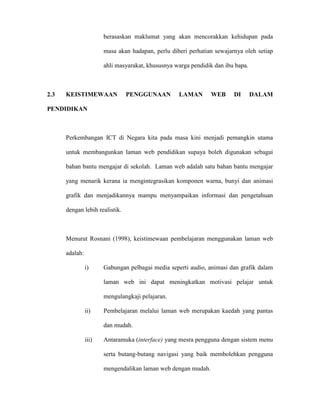berasaskan maklumat yang akan mencorakkan kehidupan pada
masa akan hadapan, perlu diberi perhatian sewajarnya oleh setiap
ahli masyarakat, khususnya warga pendidik dan ibu bapa.
2.3 KEISTIMEWAAN PENGGUNAAN LAMAN WEB DI DALAM
PENDIDIKAN
Perkembangan ICT di Negara kita pada masa kini menjadi pemangkin utama
untuk membangunkan laman web pendidikan supaya boleh digunakan sebagai
bahan bantu mengajar di sekolah. Laman web adalah satu bahan bantu mengajar
yang menarik kerana ia mengintegrasikan komponen warna, bunyi dan animasi
grafik dan menjadikannya mampu menyampaikan informasi dan pengetahuan
dengan lebih realistik.
Menurut Rosnani (1998), keistimewaan pembelajaran menggunakan laman web
adalah:
i) Gabungan pelbagai media seperti audio, animasi dan grafik dalam
laman web ini dapat meningkatkan motivasi pelajar untuk
mengulangkaji pelajaran.
ii) Pembelajaran melalui laman web merupakan kaedah yang pantas
dan mudah.
iii) Antaramuka (interface) yang mesra pengguna dengan sistem menu
serta butang-butang navigasi yang baik membolehkan pengguna
mengendalikan laman web dengan mudah.
 
