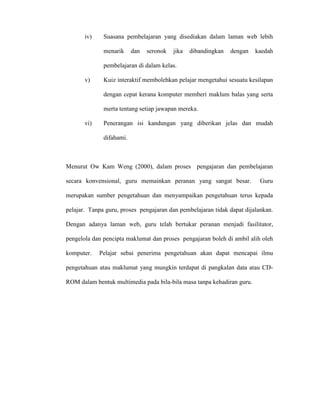 iv) Suasana pembelajaran yang disediakan dalam laman web lebih
menarik dan seronok jika dibandingkan dengan kaedah
pembelajaran di dalam kelas.
v) Kuiz interaktif membolehkan pelajar mengetahui sesuatu kesilapan
dengan cepat kerana komputer memberi maklum balas yang serta
merta tentang setiap jawapan mereka.
vi) Penerangan isi kandungan yang diberikan jelas dan mudah
difahami.
Menurut Ow Kam Weng (2000), dalam proses pengajaran dan pembelajaran
secara konvensional, guru memainkan peranan yang sangat besar. Guru
merupakan sumber pengetahuan dan menyampaikan pengetahuan terus kepada
pelajar. Tanpa guru, proses pengajaran dan pembelajaran tidak dapat dijalankan.
Dengan adanya laman web, guru telah bertukar peranan menjadi fasilitator,
pengelola dan pencipta maklumat dan proses pengajaran boleh di ambil alih oleh
komputer. Pelajar sebai penerima pengetahuan akan dapat mencapai ilmu
pengetahuan atau maklumat yang mungkin terdapat di pangkalan data atau CD-
ROM dalam bentuk multimedia pada bila-bila masa tanpa kehadiran guru.
 