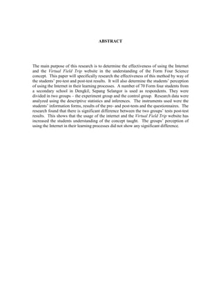 ABSTRACT
The main purpose of this research is to determine the effectiveness of using the Internet
and the Virtual Field Trip website in the understanding of the Form Four Science
concept. This paper will specifically research the effectiveness of this method by way of
the students’ pre-test and post-test results. It will also determine the students’ perception
of using the Internet in their learning processes. A number of 70 Form four students from
a secondary school in Dengkil, Sepang Selangor is used as respondents. They were
divided in two groups – the experiment group and the control group. Research data were
analyzed using the descriptive statistics and inferences. The instruments used were the
students’ information forms, results of the pre- and post-tests and the questionnaires. The
research found that there is significant difference between the two groups’ tests post-test
results. This shows that the usage of the internet and the Virtual Field Trip website has
increased the students understanding of the concept taught. The groups’ perception of
using the Internet in their learning processes did not show any significant difference.
 