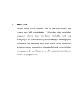 2.3 RINGKASAN
Daripada tinjauan literatur yang dibuat, minat dan sikap pelajar terhadap mata
pelajaran sains boleh dipertingkatkan . Kebanyakan kajian menunjukkan
penggunaan teknologi dalam pembelajaran membuahkan hasil yang
merangsangkan. Ini disebabkan teknologi maklumat berupaya membina program
pembelajaran yang berpusatkan pelajar. Hasil tinjauan literatur menunjukkan
kegiatan penggunaan komputer harus dipergiatkan lagi untuk mempertingkatkan
mutu pengajaran dan pembelajaran supaya boleh mengatasi masalah sikap dan
minat di kalangan pelajar sains.
 