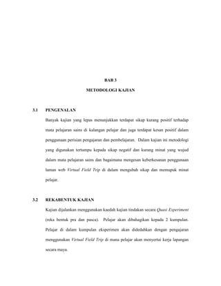 BAB 3
METODOLOGI KAJIAN
3.1 PENGENALAN
Banyak kajian yang lepas menunjukkan terdapat sikap kurang positif terhadap
mata pelajaran sains di kalangan pelajar dan juga terdapat kesan positif dalam
penggunaan perisian pengajaran dan pembelajaran. Dalam kajian ini metodologi
yang digunakan tertumpu kepada sikap negatif dan kurang minat yang wujud
dalam mata pelajaran sains dan bagaimana mengesan keberkesanan penggunaan
laman web Virtual Field Trip di dalam mengubah sikap dan memupuk minat
pelajar.
3.2 REKABENTUK KAJIAN
Kajian dijalankan menggunakan kaedah kajian tindakan secara Quasi Experiment
(reka bentuk pra dan pasca). Pelajar akan dibahagikan kepada 2 kumpulan.
Pelajar di dalam kumpulan eksperimen akan didedahkan dengan pengajaran
menggunakan Virtual Field Trip di mana pelajar akan menyertai kerja lapangan
secara maya.
 
