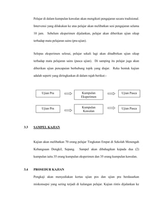 Pelajar di dalam kumpulan kawalan akan mengikuti pengajaran secara tradisional.
Intervensi yang dilakukan ke atas pelajar akan melibatkan sesi pengajaran selama
10 jam. Sebelum eksperimen dijalankan, pelajar akan diberikan ujian sikap
terhadap mata pelajaran sains (pra-ujian).
Selepas eksperimen selesai, pelajar sekali lagi akan ditadbirkan ujian sikap
terhadap mata pelajaran sains (pasca ujian). Di samping itu pelajar juga akan
diberikan ujian pencapaian berhubung topik yang diajar. Reka bentuk kajian
adalah seperti yang diringkaskan di dalam rajah berikut:-
3.3 SAMPEL KAJIAN
Kajian akan melibatkan 70 orang pelajar Tingkatan Empat di Sekolah Menengah
Kebangsaan Dengkil, Sepang. Sampel akan dibahagikan kepada dua (2)
kumpulan iaitu 35 orang kumpulan eksperimen dan 35 orang kumpulan kawalan.
3.4 PROSEDUR KAJIAN
Pengkaji akan menyediakan kertas ujian pos dan ujian pra berdasarkan
miskonsepsi yang sering terjadi di kalangan pelajar. Kajian rintis dijalankan ke
Ujian Pra
Ujian Pra
Kumpulan
Eksperimen
Kumpulan
Kawalan
Ujian Pasca
Ujian Pasca
 