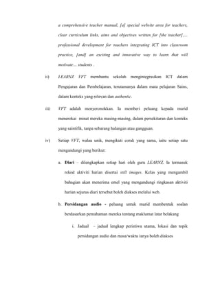 a comprehensive teacher manual, [a] special website area for teachers,
clear curriculum links, aims and objectives written for [the teacher],…
professional development for teachers integrating ICT into classroom
practice, [and] an exciting and innovative way to learn that will
motivate… students .
ii) LEARNZ VFT membantu sekolah mengintegrasikan ICT dalam
Pengajaran dan Pembelajaran, terutamanya dalam mata pelajaran Sains,
dalam konteks yang relevan dan authentic.
iii) VFT adalah menyeronokkan. Ia memberi peluang kepada murid
menerokai minat mereka masing-masing, dalam persekitaran dan konteks
yang saintifik, tanpa sebarang halangan atau gangguan.
iv) Setiap VFT, walau unik, mengikuti corak yang sama, iaitu setiap satu
mengandungi yang berikut:
a. Diari – dilengkapkan setiap hari oleh guru LEARNZ. Ia termasuk
rekod aktiviti harian disertai still images. Kelas yang mengambil
bahagian akan menerima emel yang mengandungi ringkasan aktiviti
harian sejurus diari tersebut boleh diakses melalui web.
b. Persidangan audio - peluang untuk murid membentuk soalan
berdasarkan pemahaman mereka tentang maklumat latar belakang
i. Jadual – jadual lengkap peristiwa utama, lokasi dan topik
persidangan audio dan masa/waktu ianya boleh diakses
 