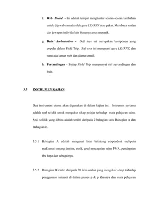 f. Web Board - Ini adalah tempat menghantar soalan-soalan tambahan
untuk dijawab samada oleh guru LEARNZ atau pakar. Membaca soalan
dan jawapan individu lain biasanya amat menarik.
g. Duta/ Ambassadors - Soft toys ini merupakan komponen yang
popular dalam Field Trip. Soft toys ini menemani guru LEARNZ, dan
turut ada laman web dan alamat email.
h. Pertandingan - Setiap Field Trip mempunyai siri pertandingan dan
kuiz.
3.5 INSTRUMEN KAJIAN
Dua instrument utama akan digunakan di dalam kajian ini. Instrumen pertama
adalah soal selidik untuk mengukur sikap pelajar terhadap mata pelajaran sains.
Soal selidik yang dibina adalah terdiri daripada 2 bahagian iaitu Bahagian A dan
Bahagian B.
3.5.1 Bahagian A adalah mengenai latar belakang respondent meliputu
maklumat tentang jantina, etnik, gred pencapaian sains PMR, pendapatan
ibu bapa dan sebagainya.
3.5.2 Bahagian B terdiri daripada 20 item soalan yang mengukur sikap terhadap
penggunaan internet di dalam proses p & p khasnya dan mata pelajaran
 