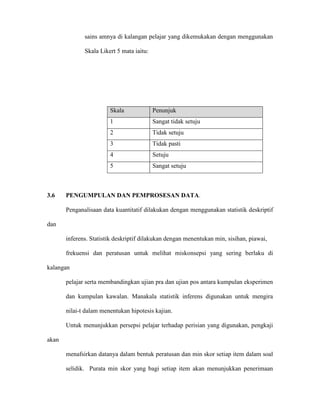 sains amnya di kalangan pelajar yang dikemukakan dengan menggunakan
Skala Likert 5 mata iaitu:
3.6 PENGUMPULAN DAN PEMPROSESAN DATA.
Penganalisaan data kuantitatif dilakukan dengan menggunakan statistik deskriptif
dan
inferens. Statistik deskriptif dilakukan dengan menentukan min, sisihan, piawai,
frekuensi dan peratusan untuk melihat miskonsepsi yang sering berlaku di
kalangan
pelajar serta membandingkan ujian pra dan ujian pos antara kumpulan eksperimen
dan kumpulan kawalan. Manakala statistik inferens digunakan untuk mengira
nilai-t dalam menentukan hipotesis kajian.
Untuk menunjukkan persepsi pelajar terhadap perisian yang digunakan, pengkaji
akan
menafsirkan datanya dalam bentuk peratusan dan min skor setiap item dalam soal
selidik. Purata min skor yang bagi setiap item akan menunjukkan penerimaan
Skala Penunjuk
1 Sangat tidak setuju
2 Tidak setuju
3 Tidak pasti
4 Setuju
5 Sangat setuju
 