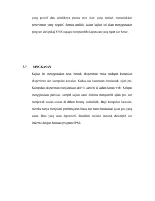 yang positif dan sebaliknya purata min skor yang rendah menunjukkan
penerimaan yang negatif. Semua analisis dalam kajian ini akan menggunakan
program dari pakej SPSS supaya memperolehi keputusan yang tepat dan benar.
3.7 RINGKASAN
Kajian ini menggunakan reka bentuk eksperimen maka terdapat kumpulan
eksperimen dan kumpulan kawalan. Kedua-dua kumpulan menduduki ujian pra.
Kumpulan eksperimen menjalankan aktiviti-aktiviti di dalam laman web. Selepas
menggunakan perisian, sampel kajian akan diminta mengambil ujian pos dan
menjawab soalan-soalan di dalam borang soalselidik. Bagi kumpulan kawalan,
mereka hanya mengikuti pembelajaran biasa dan turut menduduki ujian pos yang
sama. Data yang akan diperolehi, dianalisis melalui statistik deskriptif dan
inferens dengan bantuan program SPSS.
 