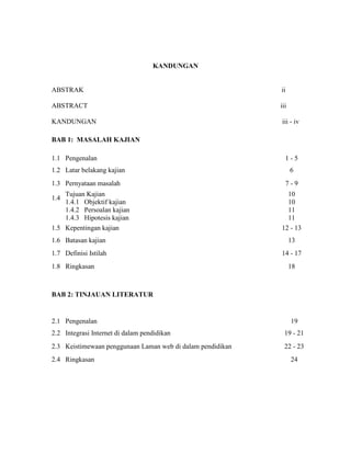 KANDUNGAN
ABSTRAK ii
ABSTRACT iii
KANDUNGAN iii - iv
BAB 1: MASALAH KAJIAN
1.1 Pengenalan 1 - 5
1.2 Latar belakang kajian 6
1.3 Pernyataan masalah 7 - 9
1.4
Tujuan Kajian
1.4.1 Objektif kajian
1.4.2 Persoalan kajian
1.4.3 Hipotesis kajian
10
10
11
11
1.5 Kepentingan kajian 12 - 13
1.6 Batasan kajian 13
1.7 Definisi Istilah 14 - 17
1.8 Ringkasan 18
BAB 2: TINJAUAN LITERATUR
2.1 Pengenalan 19
2.2 Integrasi Internet di dalam pendidikan 19 - 21
2.3 Keistimewaan penggunaan Laman web di dalam pendidikan 22 - 23
2.4 Ringkasan 24
 