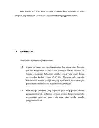 Oleh kerana p > 0.05, tidak terdapat perbezaan yang signifikan di antara
kumpulan eksperimen dan kawalan dari segi sikap terhadap penggunaan internet.
4.4 KESIMPULAN
Analisis data kajian menunjukkan bahawa:
4.4.1 terdapat perbezaan yang signifikan di antara skor ujian pra dan skor ujian
pos pada kumpulan eksperimen. Skor ujian-ujian tersebut menunjukkan
terdapat peningkatan kefahaman terhadap konsep yang diajar dengan
menggunakan kaedah Virtual Field Trip. Manakala pada kumpulan
kawalan tidak terdapat peningkatan yang signifikan di dalam skor ujian
pos setelah kaedah tradisional digunakan untuk mengajar.
4.4.2 tidak terdapat perbezaan yang signifikan pada sikap pelajar terhadap
penggunaan internet. Kedua-dua kumpulan kawalan dan eksperimen tidak
menunjukkan perbezaan yang nyata pada sikap mereka terhadap
penggunaan internet.
 