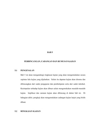 BAB 5
PERBINCANGAN, CADANGAN DAN RUMUSAN KAJIAN
5.1 PENGENALAN
Bab 5 ini akan mengandungi ringkasan kajian yang akan mengemukakan secara
sepintas lalu kajian yang dijalankan. Selain itu dapatan kajian akan dirumu dan
dibincangkan dari sudut pengajaran dan pembelajaran serta dari sudut teknikal.
Kesimpulan terhadap kajian akan dibuat selain mengemukakan masalah-masalah
kajian. Implikasi dan saranan kajian akan dibincang di dalam bab ini. Di
bahagian akhir, pengkaji akan mengemukakan cadangan kajian lanjut yang boleh
dibuat.
5.2 RINGKASAN KAJIAN
 