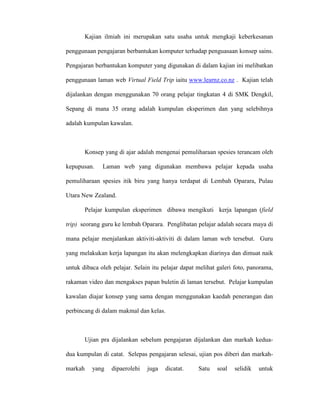 Kajian ilmiah ini merupakan satu usaha untuk mengkaji keberkesanan
penggunaan pengajaran berbantukan komputer terhadap penguasaan konsep sains.
Pengajaran berbantukan komputer yang digunakan di dalam kajian ini melibatkan
penggunaan laman web Virtual Field Trip iaitu www.learnz.co.nz . Kajian telah
dijalankan dengan menggunakan 70 orang pelajar tingkatan 4 di SMK Dengkil,
Sepang di mana 35 orang adalah kumpulan eksperimen dan yang selebihnya
adalah kumpulan kawalan.
Konsep yang di ajar adalah mengenai pemuliharaan spesies terancam oleh
kepupusan. Laman web yang digunakan membawa pelajar kepada usaha
pemuliharaan spesies itik biru yang hanya terdapat di Lembah Oparara, Pulau
Utara New Zealand.
Pelajar kumpulan eksperimen dibawa mengikuti kerja lapangan (field
trip) seorang guru ke lembah Oparara. Penglibatan pelajar adalah secara maya di
mana pelajar menjalankan aktiviti-aktiviti di dalam laman web tersebut. Guru
yang melakukan kerja lapangan itu akan melengkapkan diarinya dan dimuat naik
untuk dibaca oleh pelajar. Selain itu pelajar dapat melihat galeri foto, panorama,
rakaman video dan mengakses papan buletin di laman tersebut. Pelajar kumpulan
kawalan diajar konsep yang sama dengan menggunakan kaedah penerangan dan
perbincang di dalam makmal dan kelas.
Ujian pra dijalankan sebelum pengajaran dijalankan dan markah kedua-
dua kumpulan di catat. Selepas pengajaran selesai, ujian pos diberi dan markah-
markah yang dipaerolehi juga dicatat. Satu soal selidik untuk
 