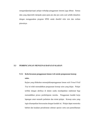 mengenalpastipersepsi pelajar terhadap penggunaan internet juga dibuat. Semua
data yang diperolehi daripada ujian-ujian pra dan pos serta soal selidik dianalisis
dengan menggunakan program SPSS untuk diambil nilai min dan sisihan
piawainya.
5.3 PERBINCANGAN MENGENAI DAPATAN KAJIAN
5.3.1 Keberkesanan penggunaan laman web untuk penguasaan konsep
sains.
Kajian yang dilakukan menunjukkanpenggunaan laman web Virtual Field
Trip ini telah memudahkan penguasaan konsep sains yang diajar. Pelajar
terlibat dengan aktifnya di dalam usaha mendapatkan maklumat bagi
memudahkan proses pembelajaran mereka. Penggunaan kaedah kerja
lapangan amat menarik perhatian dan minat pelajar. Konsep sains yang
ingin disampaikan bersesuaian dengan kaedah ini. Pelajar dapat meneroka
habitat dan keadaan persekitaran sebenar spesies serta cara pemuliharaan
 