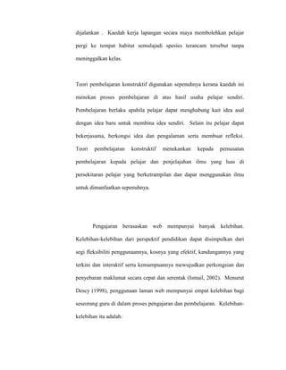 dijalankan . Kaedah kerja lapangan secara maya membolehkan pelajar
pergi ke tempat habitat semulajadi spesies terancam tersebut tanpa
meninggalkan kelas.
Teori pembelajaran konstruktif digunakan sepenuhnya kerana kaedah ini
menekan proses pembelajaran di atas hasil usaha pelajar sendiri.
Pembelajaran berlaku apabila pelajar dapat menghubung kait idea asal
dengan idea baru untuk membina idea sendiri. Selain itu pelajar dapat
bekerjasama, berkongsi idea dan pengalaman serta membuat refleksi.
Teori pembelajaran konstruktif menekankan kepada pemusatan
pembelajaran kepada pelajar dan penjelajahan ilmu yang luas di
persekitaran pelajar yang berketrampilan dan dapat menggunakan ilmu
untuk dimanfaatkan sepenuhnya.
Pengajaran berasaskan web mempunyai banyak kelebihan.
Kelebihan-kelebihan dari perspektif pendidikan dapat disimpulkan dari
segi fleksibiliti penggunaannya, kosnya yang efektif, kandungannya yang
terkini dan interaktif serta kemampuannya mewujudkan perkongsian dan
penyebaran maklumat secara cepat dan serentak (Ismail, 2002). Menurut
Descy (1998), penggunaan laman web mempunyai empat kelebihan bagi
seseorang guru di dalam proses pengajaran dan pembelajaran. Kelebihan-
kelebihan itu adalah:
 