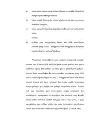 a) bahan-bahan yang terdapat di dalam laman web mudah dikemskini
mengikut perkembangan semasa,
b) bahan mudah dihantar dan pelajar boleh menyalin dan menyimpan
maklumat jika perlu,
c) bahan yang diberikan kepada pelajar mudah dikawal melalui kata
laluan
tertentu
d) perisian yang menggunakan laman web tidak memerlukan
platform yang khusus. Pengguna boleh menggunakan komputer
biasa berdasarkan aplikasi Windows.
Penggunaan internet khasnya dan komputer amnya telah menukar
peranan guru di dalam bilik darjah daripada seorang pemberi atau punca
maklumat kepada pemudahcara di dalam proses pembelajaran pelajar..
Internet dapat menyediakan dan menyampaikan pengetahuan yang lebih
banyak dibandingkan dengan buku teks. Penggunaan laman web dalam
internet sebagai alat bantu mengajar dan belajar adalah bersesuaian
dengan pelbagai gaya belajar dan pelbagai kecerdasan pelajar. Laman
web juga membantu guru menyediakan rangka pengajaran dan
pembelajaran, memaparkan isi pengajaran dan memberi ruang kepada
pelajar untuk membuat rujukan mengikut masa yang sesuai, ia juga
menyediakan satu pilihan pelajar dan guru berinteraksi, penyelesaian
kepada penyediaan inovasi baru dalam e-pembelajaran. (Marinah 2003).
 