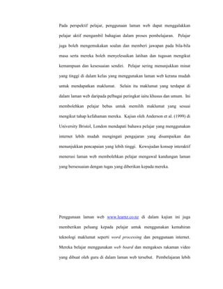 Pada perspektif pelajar, penggunaan laman web dapat menggalakkan
pelajar aktif mengambil bahagian dalam proses pembelajaran. Pelajar
juga boleh mengemukakan soalan dan memberi jawapan pada bila-bila
masa serta mereka boleh menyelesaikan latihan dan tugasan mengikut
kemampuan dan kesesuaian sendiri. Pelajar sering menunjukkan minat
yang tinggi di dalam kelas yang menggunakan laman web kerana mudah
untuk mendapatkan maklumat. Selain itu maklumat yang terdapat di
dalam laman web daripada pelbagai peringkat iaitu khusus dan umum. Ini
membolehkan pelajar bebas untuk memilih maklumat yang sesuai
mengikut tahap kefahaman mereka. Kajian oleh Anderson et al. (1999) di
University Bristol, London mendapati bahawa pelajar yang menggunakan
internet lebih mudah mengingati pengajaran yang disampaikan dan
menunjukkan pencapaian yang lebih tinggi. Kewujudan konsep interaktif
menerusi laman web membolehkan pelajar mengawal kandungan laman
yang bersesuaian dengan tugas yang diberikan kepada mereka.
Penggunaan laman web www.learnz.co.nz di dalam kajian ini juga
memberikan peluang kepada pelajar untuk menggunakan kemahiran
teknologi maklumat seperti word processing dan penggunaan internet.
Mereka belajar menggunakan web board dan mengakses rakaman video
yang dibuat oleh guru di dalam laman web tersebut. Pembelajaran lebih
 
