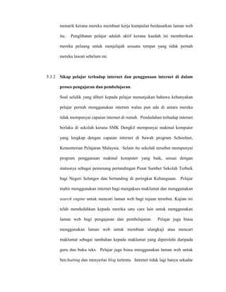 menarik kerana mereka membuat kerja kumpulan berdasarkan laman web
itu. Penglibatan pelajar adalah aktif kerana kaedah ini memberikan
mereka peluang untuk menjelajah sesuatu tempat yang tidak pernah
mereka lawati sebelum ini.
5.3.2 Sikap pelajar terhadap internet dan penggunaan internet di dalam
proses pengajaran dan pembelajaran.
Soal selidik yang diberi kepada pelajar menunjukan bahawa kebanyakan
pelajar pernah menggunakan internet walau pun ada di antara mereka
tidak mempunyai capaian internet di rumah. Pendedahan terhadap internet
berlaku di sekolah kerana SMK Dengkil mempunyai makmal komputer
yang lengkap dengan capaian internet di bawah program Schoolnet,
Kementerian Pelajaran Malaysia. Selain itu sekolah tersebut mempunyai
program penggunaan makmal komputer yang baik, sesuai dengan
statusnya sebagai pemenang pertandingan Pusat Sumber Sekolah Terbaik
bagi Negeri Selangor dan bertanding di peringkat Kebangsaan. Pelajar
mahir menggunakan internet bagi mengakses maklumat dan menggunakan
search engine untuk mencari laman web bagi tujuan tersebut. Kajian ini
telah mendedahkan kepada mereka satu cara lain untuk menggunakan
laman web bagi pengajaran dan pembelajaran. Pelajar juga biasa
menggunakan laman web untuk membuat ulangkaji atau mencari
maklumat sebagai tambahan kepada maklumat yang diperolehi daripada
guru dan buku teks. Pelajar juga biasa menggunakan laman web untuk
berchatting dan menyertai blog tertentu. Internet tidak lagi hanya sekadar
 