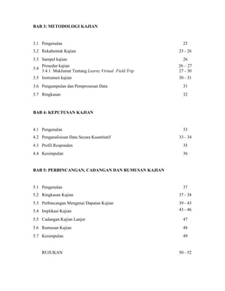BAB 3: METODOLOGI KAJIAN
3.1 Pengenalan 25
3.2 Rekabentuk Kajian 25 - 26
3.3 Sampel kajian 26
3.4
Prosedur kajian
3.4.1 Maklumat Tentang Learnz Virtual Field Trip
26 – 27
27 - 30
3.5 Instrumen kajian 30 - 31
3.6 Pengumpulan dan Pemprosesan Data 31
3.7 Ringkasan 32
BAB 4: KEPUTUSAN KAJIAN
4.1 Pengenalan 33
4.2 Penganalisisan Data Secara Kuantitatif 33 - 34
4.3 Profil Responden 35
4.4 Kesimpulan 36
BAB 5: PERBINCANGAN, CADANGAN DAN RUMUSAN KAJIAN
5.1 Pengenalan 37
5.2 Ringkasan Kajian 37 - 38
5.3 Perbincangan Mengenai Dapatan Kajian 39 - 43
5.4 Implikasi Kajian 43 - 46
5.5 Cadangan Kajian Lanjut 47
5.6 Rumusan Kajian 48
5.7 Kesimpulan 49
RUJUKAN 50 - 52
 
