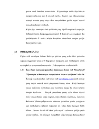 punca untuk berhibur semata-mata. Kegunaannya sudah diperluaskan
dengan usaha guru-guru di sekolah mereka. Internet juga tidak dianggap
sebagai sesuatu yang hanya akan menyebabkan gejala negatif seperti
mengakses laman web lucah.
Kajian juga mendapati tiada perbezaan yang signifikan pada sikap pelajar
terhadap internet dan penggunaan internet di dalam proses pengajaran dan
pembelajaran di antara pelajar kumpulan eksperimen dengan pelajar
kumpulan kawalan.
5.4 IMPLIKASI KAJIAN
Kajian telah mendapati bahawa beberapa perkara yang perlu diberi perhatian
supaya penggunaan laman web bagi proses pengajaran dan pembelajaran untuk
meningkatkan penguasaan konsep sains. Perkara-perkara tersebut adalah:
5.4.1 Keperluan menyesuai-padankan kandungan laman web Virtual Field
Trip dengan isi kandungan tempatan dan sukatan pelajaran Malaysia.
Konsep yang digunakan oleh laman web www.learnz.co.nz adalah konsep
yang sangat menarik untuk penguasaan konsep sains. Kerja lapangan
secara tradisional melibatkan guru membawa pelajar ke lokasi tertentu
dengan kenderaan. Banyak persediaan yanag perlu dibuat seperti
menyediakan kertas kerja program, menyediakan peruntukan, memohon
kebenaran jabatan pelajaran dan membuat persediaan proses pengajaran
dan pembelajaran sebelum perjalanan ke lokasi kerja lapangan boleh
dibuat. Semasa berada di lokasi pula aspek keselamatan pelajar perlu
dititik beratkan. Ini mungkin menjadikan kerja lapangan kurang efektif
 