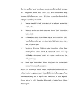 dan menyebabkan ramai guru kurang mengunakan kaedah kerja lapangan
itu. Penggunaan laman web Virtual Field Trip membolehkan kerja
lapangan dijalankan secara maya. Kelebihan mengunakan kaedah kerja
lapangan secara maya ini adalah:
i) kos dan masalah logistik mengendalikan kerja lapang secara biasa
dapat diatasi.
ii) bilangan pelajar yang dapat menyertai Virtual Field Trip adalah
tidak terhad
iv) tempat-tempat yang sukar dilawati seperti stesen janakuasa hidro,
terumbu karang dan gua batu kapur dapat dijelajahi secara maya
oleh pelajar dan guru
v) kemahiran Teknologi Maklumat dan Komunikasi pelajar dapat
dipertingkatkan kerana aktiviti di laman web Virtual Field Trip
melibatkan penggunaan e-mel, web board, conferencing, dan
video streaming
vi) Guru dapat menjadikan proses pengajaran dan pembelajaran
mereka lebih menarik dan efektif.
Negara kita mempunyai banyak tempat yang boleh digunakan oleh guru
sebagai sumber pengajaran seperti Stesen Hidroelektrik Temenggor, Pusat
Pemuliharan orang utan di Sepilok dan Taman Laut di Pulau Sipadan.
Semua tempat ini boleh digunakan dalam mata pelajaran Sains, Sejarah
dan Geografi.
 