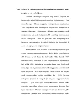 5.4.2 Kemahiran guru menggunakan internet dan laman web untuk proses
pengajaran dan pembelajaran.
Terdapat kebimbangan mengenai tahap literasi komputer dan
kemahiranTeknologi Maklumat dan Komunikasi dikalangan guru. Guru
merupakan agen pelaksana yang paling penting di dalam merealisasikan
Teras ketiga Pelan Induk Pembangunan Pelajaran iaitu memperkasakan
Sekolah Kebangsaan. Kementerian Pelajaran telah merancang untuk
menjadi semua sekolah di Malaysia sekolah bestari bagi memperkasakan
sekolah kebangsaan. Oleh itu, guru-guru perlu mempertingkatkan
kemahiran mengadaptasikan Teknologi Maklumat dan Komunikasi di
dalam proses pengajaran dan pembelajaran.
Pelbagai kajian telah dijalankan ke atas tahap pengetahuan guru
tentang kopmputer dan pelaksanaannya. Dalam kajian yang dijalankan
oleh Norizan Abdul Razak dan Sallehuddin Abdul Rashid (1997)
mendapati bahawa di kalangan 392 guru yang memberikan respon melalui
kaji selidik, 69.4% daripadanya menyatakan hasrat yang tinggi untuk
mempelajari cara bagaimana mereka boleh menggunakan komputer untuk
tujuan pengajaran. 85% ingin mengikuti kursus dalaman atau bengkel
untuk membangunkan perisian pendidikan dan 38.3% berminat
melanjutkan pelajaran di peringkat sijil mengenai pengajaran berbantu
komputer. Kajian mereka juga menunjukkan bahawa seramai 69.4%
responden menyatakan bahawa mereka menggunakan komputer bagi
tujuan menyediakan dokumen, soalan peperiksaan, kuiz dan laporan, 24%
menggunakan komputer untuk tujuan penyediaan rekod dan data, 19.4%
 