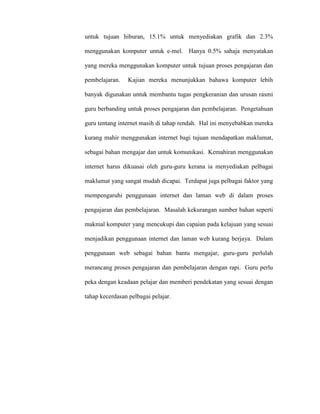 untuk tujuan hiburan, 15.1% untuk menyediakan grafik dan 2.3%
menggunakan komputer untuk e-mel. Hanya 0.5% sahaja menyatakan
yang mereka menggunakan komputer untuk tujuan proses pengajaran dan
pembelajaran. Kajian mereka menunjukkan bahawa komputer lebih
banyak digunakan untuk membantu tugas pengkeranian dan urusan rasmi
guru berbanding untuk proses pengajaran dan pembelajaran. Pengetahuan
guru tentang internet masih di tahap rendah. Hal ini menyebabkan mereka
kurang mahir menggunakan internet bagi tujuan mendapatkan maklumat,
sebagai bahan mengajar dan untuk komunikasi. Kemahiran menggunakan
internet harus dikuasai oleh guru-guru kerana ia menyediakan pelbagai
maklumat yang sangat mudah dicapai. Terdapat juga pelbagai faktor yang
mempengaruhi penggunaan internet dan laman web di dalam proses
pengajaran dan pembelajaran. Masalah kekurangan sumber bahan seperti
makmal komputer yang mencukupi dan capaian pada kelajuan yang sesuai
menjadikan penggunaan internet dan laman web kurang berjaya. Dalam
penggunaan web sebagai bahan bantu mengajar, guru-guru perlulah
merancang proses pengajaran dan pembelajaran dengan rapi. Guru perlu
peka dengan keadaan pelajar dan memberi pendekatan yang sesuai dengan
tahap kecerdasan pelbagai pelajar.
 