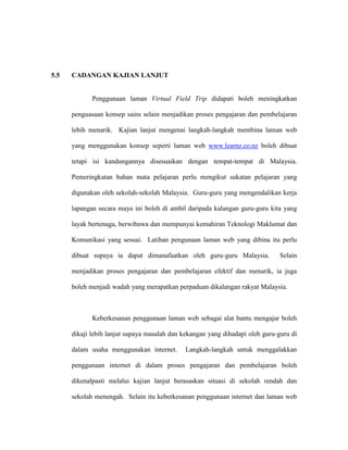 5.5 CADANGAN KAJIAN LANJUT
Penggunaan laman Virtual Field Trip didapati boleh meningkatkan
penguasaan konsep sains selain menjadikan proses pengajaran dan pembelajaran
lebih menarik. Kajian lanjut mengenai langkah-langkah membina laman web
yang menggunakan konsep seperti laman web www.learnz.co.nz boleh dibuat
tetapi isi kandungannya disesuaikan dengan tempat-tempat di Malaysia.
Pemeringkatan bahan mata pelajaran perlu mengikut sukatan pelajaran yang
digunakan oleh sekolah-sekolah Malaysia. Guru-guru yang mengendalikan kerja
lapangan secara maya ini boleh di ambil daripada kalangan guru-guru kita yang
layak bertenaga, berwibawa dan mempunyai kemahiran Teknologi Maklumat dan
Komunikasi yang sesuai. Latihan pengunaan laman web yang dibina itu perlu
dibuat supaya ia dapat dimanafaatkan oleh guru-guru Malaysia. Selain
menjadikan proses pengajaran dan pembelajaran efektif dan menarik, ia juga
boleh menjadi wadah yang merapatkan perpaduan dikalangan rakyat Malaysia.
Keberkesanan penggunaan laman web sebagai alat bantu mengajar boleh
dikaji lebih lanjut supaya masalah dan kekangan yang dihadapi oleh guru-guru di
dalam usaha menggunakan internet. Langkah-langkah untuk menggalakkan
penggunaan internet di dalam proses pengajaran dan pembelajaran boleh
dikenalpasti melalui kajian lanjut berasaskan situasi di sekolah rendah dan
sekolah menengah. Selain itu keberkesanan penggunaan internet dan laman web
 