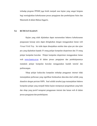 terhadap program PPSMI juga boleh menjadi asas kajian yang sangat berguna
bagi meningkatkan keberkesanan proses pengajaran dan pembelajaran Sains dan
Matematik di dalam Bahasa Inggeris.
5.6 RUMUSAN KAJIAN
Kajian yang telah dijalankan dapat merumuskan bahawa keberkesanan
penguasaan konsep sains dapat ditingkatkan dengan menggunakan laman web
Virtual Field Trip. Ini telah dapat ditunjukkan melalui data ujian pre dan ujian
pos yang dijalankan kepada 35 orang pelajar kumpulan eksperimen dan 35 orang
pelajar kumpulan kawalan. Pelajar kumpulan eksperimen menggunakan laman
web www.learnz.co.nz di dalam proses pengajaran dan pembelajarannya
manakala pelajar kumpulan kawalan menggunakan kaedah tutorial dan
perbincangan.
Sikap pelajar kedua-dua kumpulan terhadap penggunan internet tidak
menunjukkan perbezaan yang signifikan berdasarkan data-data doal selidik yang
dianalisis dengan perisian SSPS. Soal selidik tersebut juga menunjukkan bahawa
kumpulan pelajar yang menjadi bahan kajian mempunyai pengetahuan yang baik
dan sikap yang positif mengenai penggunaan internet dan laman web di dalam
proses pengajaran dan pembelajaran.
 