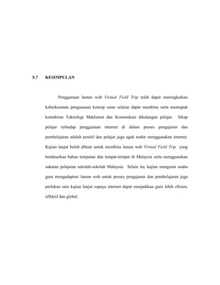5.7 KESIMPULAN
Penggunaan laman web Virtual Field Trip telah dapat meningkatkan
keberkesanan penguasaan konsep sains selaian dapat membina serta memupuk
kemahiran Teknologi Maklumat dan Komunikasi dikalangan pelajar. Sikap
pelajar terhadap penggunaan internet di dalam proses pengajaran dan
pembelajaran adalah positif dan pelajar juga agak mahir menggunakan internet.
Kajian lanjut boleh dibuat untuk membina laman web Virtual Field Trip yang
berdasarkan bahan tempatan dan tempat-tempat di Malaysia serta menggunakan
sukatan pelajaran sekolah-sekolah Malaysia. Selain itu, kajian mengenai usaha
guru mengadaptasi laman web untuk proses pengajaran dan pembelajaran juga
perlukan satu kajian lanjut supaya internet dapat menjadikan guru lebih efisien,
effektif dan global.
 