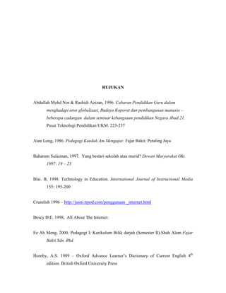 RUJUKAN
Abdullah Mohd Nor & Rashidi Azizan, 1996. Cabaran Pendidikan Guru dalam
menghadapi arus globalisasi, Budaya Koporat dan pembangunan manusia –
beberapa cadangan dalam seminar kebangsaan pendidikan Negara Abad 21.
Pusat Teknologi Pendidikan UKM. 223-237
Atan Long, 1986. Pedagogi Kaedah Am Mengajar. Fajar Bakti: Petaling Jaya
Baharum Sulaiman, 1997. Yang bestari sekolah atau murid? Dewan Masyarakat Okt.
1997: 19 – 23
Blai. B, 1998. Technology in Education. International Journal of Instructional Media
155: 195-200
Crumlish 1996 – http://jusni.trpod.com/penggunaan _internet.html
Descy D.E. 1998, All About The Internet:
Ee Ah Meng, 2000. Pedagogi I: Kurikulum Bilik darjah (Semester II).Shah Alam Fajar
Bakti Sdn. Bhd.
Hornby, A.S. 1989 – Oxford Advance Learner’s Dictionary of Current English 4th
edition. British Oxford University Press
 