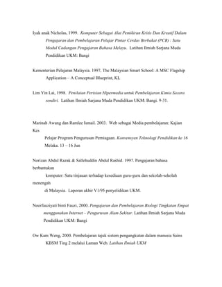 Iyak anak Nicholas, 1999. Komputer Sebagai Alat Pemikiran Kritis Dan Kreatif Dalam
Pengajaran dan Pembelajaran Pelajar Pintar Cerdas Berbakat (PCB) : Satu
Modul Cadangan Pengajaran Bahasa Melayu. Latihan Ilmiah Sarjana Muda
Pendidikan UKM: Bangi
Kementerian Pelajaran Malaysia. 1997, The Malaysian Smart School: A MSC Flagship
Application – A Conceptual Blueprint, KL
Lim Yin Lai, 1998. Penilaian Perisian Hipermedia untuk Pembelajaran Kimia Secara
sendiri. Latihan Ilmiah Sarjana Muda Pendidikan UKM: Bangi. 9-31.
Marinah Awang dan Ramlee Ismail. 2003. Web sebagai Media pembelajaran: Kajian
Kes
Pelajar Program Pengurusan Perniagaan. Konvensyen Teknologi Pendidikan ke 16
Melaka. 13 – 16 Jun
Norizan Abdul Razak & Sallehuddin Abdul Rashid. 1997. Pengajaran bahasa
berbantukan
komputer: Satu tinjauan terhadap kesediaan guru-guru dan sekolah-sekolah
menengah
di Malaysia. Laporan akhir V1/95 penyelidikan UKM.
Noorfauziyati binti Fauzi, 2000. Pengajaran dan Pembelajaran Biologi Tingkatan Empat
menggunakan Internet – Pengurusan Alam Sekitar. Latihan Ilmiah Sarjana Muda
Pendidikan UKM: Bangi
Ow Kam Weng, 2000. Pembelajaran tajuk sistem pengangkutan dalam manusia Sains
KBSM Ting 2 melalui Laman Web. Latihan Ilmiah UKM
 