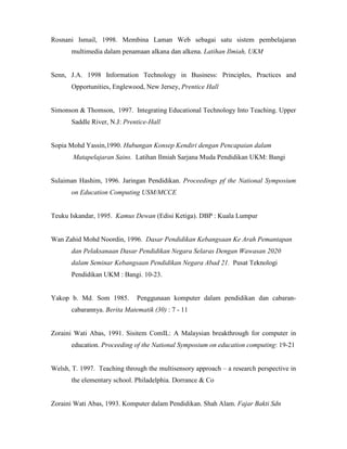 Rosnani Ismail, 1998. Membina Laman Web sebagai satu sistem pembelajaran
multimedia dalam penamaan alkana dan alkena. Latihan Ilmiah, UKM
Senn, J.A. 1998 Information Technology in Business: Principles, Practices and
Opportunities, Englewood, New Jersey, Prentice Hall
Simonson & Thomson, 1997. Integrating Educational Technology Into Teaching. Upper
Saddle River, N.J: Prentice-Hall
Sopia Mohd Yassin,1990. Hubungan Konsep Kendiri dengan Pencapaian dalam
Matapelajaran Sains. Latihan Ilmiah Sarjana Muda Pendidikan UKM: Bangi
Sulaiman Hashim, 1996. Jaringan Pendidikan. Proceedings pf the National Symposium
on Education Computing USM/MCCE
Teuku Iskandar, 1995. Kamus Dewan (Edisi Ketiga). DBP : Kuala Lumpur
Wan Zahid Mohd Noordin, 1996. Dasar Pendidikan Kebangsaan Ke Arah Pemantapan
dan Pelaksanaan Dasar Pendidikan Negara Selaras Dengan Wawasan 2020
dalam Seminar Kebangsaan Pendidikan Negara Abad 21. Pusat Teknologi
Pendidikan UKM : Bangi. 10-23.
Yakop b. Md. Som 1985. Penggunaan komputer dalam pendidikan dan cabaran-
cabarannya. Berita Matematik (30) : 7 - 11
Zoraini Wati Abas, 1991. Sisitem ComIL: A Malaysian breakthrough for computer in
education. Proceeding of the National Symposium on education computing: 19-21
Welsh, T. 1997. Teaching through the multisensory approach – a research perspective in
the elementary school. Philadelphia. Dorrance & Co
Zoraini Wati Abas, 1993. Komputer dalam Pendidikan. Shah Alam. Fajar Bakti Sdn
 