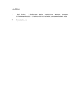 LAMPIRAN
1. Soal Selidik Keberkesanan Kajian Pembelajaran Berbantu Komputer
(Penggunaan Internet – Virtual Field Trips) Terhadap Penguasaan Konsep Sains
2. Soalan ujian pos
 