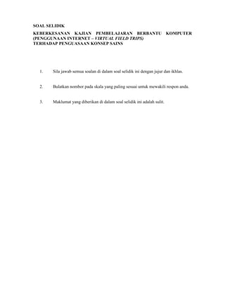 SOAL SELIDIK
KEBERKESANAN KAJIAN PEMBELAJARAN BERBANTU KOMPUTER
(PENGGUNAAN INTERNET – VIRTUAL FIELD TRIPS)
TERHADAP PENGUASAAN KONSEP SAINS
1. Sila jawab semua soalan di dalam soal selidik ini dengan jujur dan ikhlas.
2. Bulatkan nombor pada skala yang paling sesuai untuk mewakili respon anda.
3. Maklumat yang diberikan di dalam soal selidik ini adalah sulit.
 