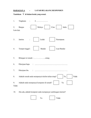 BAHAGIAN A - LATAR BELAKANG RESPONDEN
Tandakan √√√√ di dalam kotak yang sesuai.
1. Tingkatan : 4 ………………..
2. Bangsa : Melayu Cina India
Lain-lain
3. Jantina : Lelaki Perempuan
4. Tempat tinggal : Bandar Luar Bandar
5. Bilangan isi rumah : ………………..orang
6. Pekerjaan bapa : ……………………………………………….
7. Pekerjaan ibu : ……………………………………………….
8. Adakah rumah anda mempunyai telefon talian tetap? A Ya Tidak
9. Adakah anda mempunyai komputer di rumah? Ya
Tidak
10. Jika ada, adakah komputer anda mempunyai sambungan internet?
Ya Tidak
 