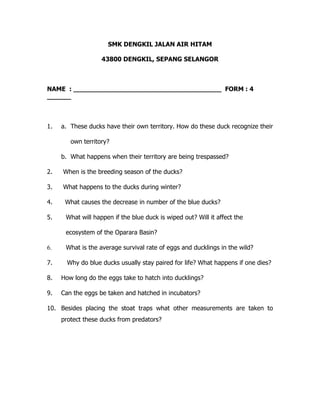 SMK DENGKIL JALAN AIR HITAM
43800 DENGKIL, SEPANG SELANGOR
NAME : _____________________________________ FORM : 4
______
1. a. These ducks have their own territory. How do these duck recognize their
own territory?
b. What happens when their territory are being trespassed?
2. When is the breeding season of the ducks?
3. What happens to the ducks during winter?
4. What causes the decrease in number of the blue ducks?
5. What will happen if the blue duck is wiped out? Will it affect the
ecosystem of the Oparara Basin?
6. What is the average survival rate of eggs and ducklings in the wild?
7. Why do blue ducks usually stay paired for life? What happens if one dies?
8. How long do the eggs take to hatch into ducklings?
9. Can the eggs be taken and hatched in incubators?
10. Besides placing the stoat traps what other measurements are taken to
protect these ducks from predators?
 