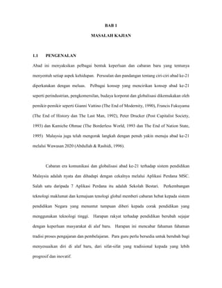 BAB 1
MASALAH KAJIAN
1.1 PENGENALAN
Abad ini menyaksikan pelbagai bentuk keperluan dan cabaran baru yang tentunya
menyentuh setiap aspek kehidupan. Persoalan dan pandangan tentang ciri-ciri abad ke-21
diperkatakan dengan meluas. Pelbagai konsep yang mencirikan konsep abad ke-21
seperti perindustrian, pengkomersilan, budaya korporat dan globalisasi dikemukakan oleh
pemikir-pemikir seperti Gianni Vattino (The End of Modernity, 1990), Francis Fukuyama
(The End of History dan The Last Man, 1992), Peter Drucker (Post Capitalist Society,
1993) dan Kamiche Ohmae (The Borderless World, 1993 dan The End of Nation State,
1995) Malaysia juga telah mengorak langkah dengan penuh yakin menuju abad ke-21
melalui Wawasan 2020 (Abdullah & Rashidi, 1996).
Cabaran era komunikasi dan globalisasi abad ke-21 terhadap sistem pendidikan
Malaysia adalah nyata dan dihadapi dengan cekalnya melalui Aplikasi Perdana MSC.
Salah satu daripada 7 Aplikasi Perdana itu adalah Sekolah Bestari. Perkembangan
teknologi maklumat dan kemajuan tenologi global memberi cabaran hebat kepada sistem
pendidikan Negara yang menuntut tumpuan diberi kepada corak pendidikan yang
menggunakan teknologi tinggi. Harapan rakyat terhadap pendidikan berubah sejajar
dengan keperluan masyarakat di alaf baru. Harapan ini mencabar fahaman fahaman
tradisi proses pengajaran dan pembelajaran. Para guru perlu bersedia untuk berubah bagi
menyesuaikan diri di alaf baru, dari sifat-sifat yang tradisional kepada yang lebih
progresif dan inovatif.
 