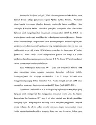 Kementerian Pelajaran Malaysia (KPM) telah menyusun semula kurikulum untuk
Sekolah Bestari sebagai penyesuaian kepada Aplikasi Perdana tersebut. Penekanan
diberi kepada penggunaan teknologi komputer multimedia dalam pendidikan. Satu
rancangan Komputer Dalam Pendidikan peringkat kebangsaan telah dilaksanakan
bertujuan untuk mengintegrasikan penggunaan komputer dalam KBSM dan KBSR. Ini
sejajar dengan transformasi pendidikan dan perkembangan teknologi komputer. Dengan
adanya Internet sebagai satu punca maklumat, peranan guru perlu berubah daripada guru
yang menyampaikan maklumat kepada guru yang menggalakkan dan menyelia cara-cara
maklumat dikumpul oleh pelajar. KPM telah mengutarakan tiga dasar utama ICT dalam
pendidikan. Salah satunya adalah mengutamakan peranan dan fungsi ICT dalam
pendidikan dan alat pengajaran dan pembelajaran (P & P) dimana ICT diintegrasikan di
dalam proses pengajaran dan pembelajaran.
Buku Pembangunan Pendidikan 2001 – 2010 telah menyatakan bahawa KPM
akan memastikan tenaga pengajar merupakan kumpulan profesional terlatih,
bertanggungjawab dan berupaya melaksanakan P & P dengan berkesan serta
menggunakan pedagogi terkini berasaskan ICT. Adalah menjadi cabaran KPM untuk
memastikan semua guru dapat mengintegrasikan ICT dalam P & P. (KPM, 2001).
Pengetahuan dan kemahiran ICT adalah penting bagi menghasilkan pelajar yang
berupaya untuk memperoleh dan menggunakan maklumat secara kritis dan kreatif.
Pengetahuan dan kemahiran ICT seperti ini boleh menjadi asas kepada pendidikan
sepanjang hayat. Pengintegrasian teknologi adalah mengenai penggunaan komputer
secara berkesan dan efisien dalam sesuatu kurikulum dengan membenarkan pelajar
belajar mengaplikasikan kemahiran komputer dalam cara yang bermakna. Pelajar yang
 