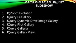 MACAM-MACAM JQUERY
SLIDESHOW
1.
2.
3.
4.
5.
6.

JQZoom Evolution
JQuery EOGallery
JQuery Dynamic Drive Image Gallery
JQuery Flick Gallery
JQuery Galleria
JQuery Gallery View

 