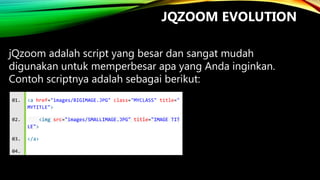 JQZOOM EVOLUTION
jQzoom adalah script yang besar dan sangat mudah
digunakan untuk memperbesar apa yang Anda inginkan.
Contoh scriptnya adalah sebagai berikut:
01.

<a href="images/BIGIMAGE.JPG" class="MYCLASS" title="
MYTITLE">

02.

<img src="images/SMALLIMAGE.JPG" title="IMAGE TIT
LE">

03.
04.

</a>

 